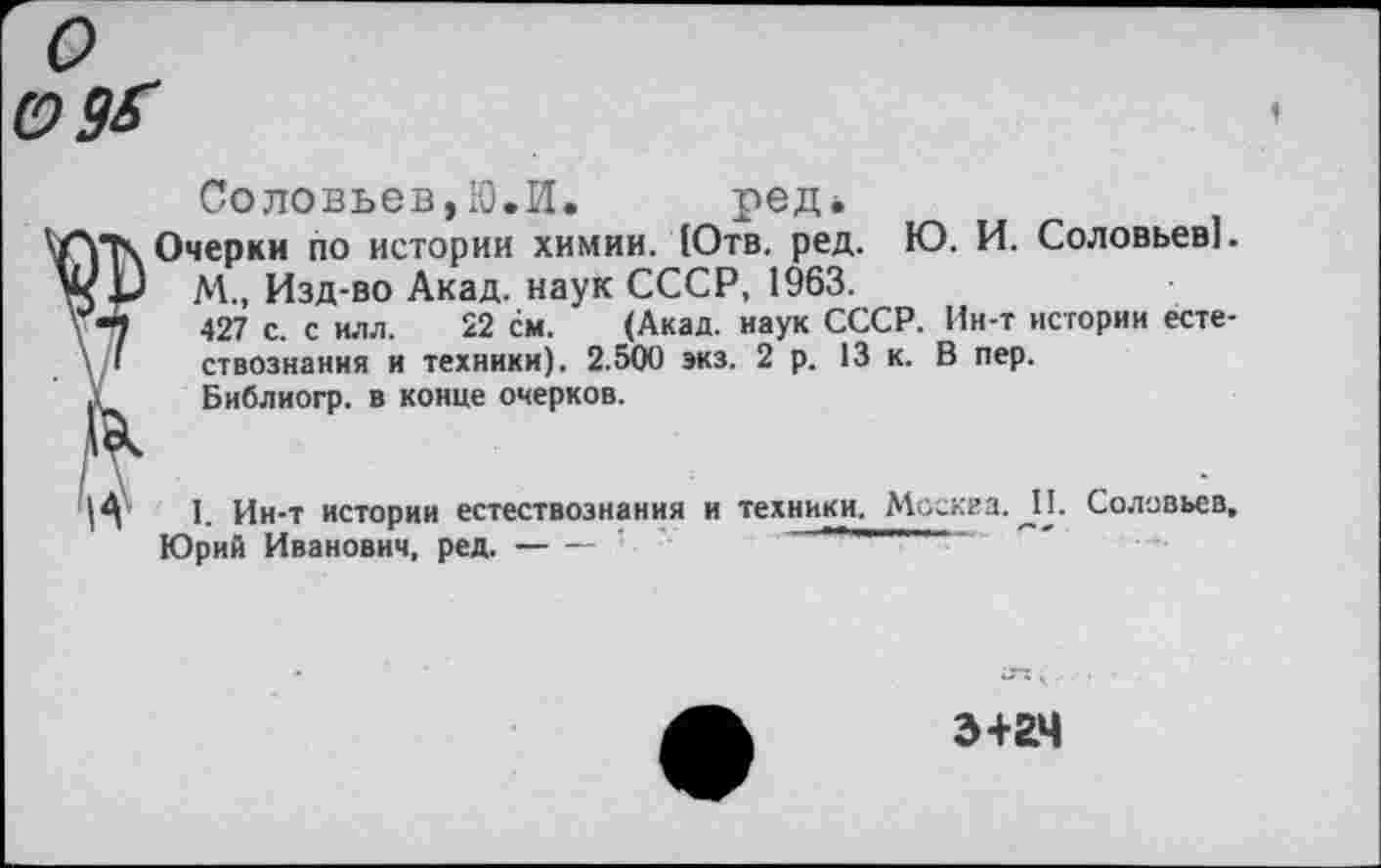 ﻿Соловьев,10.И. ред*
Очерки по истории химии. (Отв. ред. Ю. И. Соловьев!.
М., Изд-во Акад, наук СССР, 1963.
427 с. с илл. 22 см. (Акад, наук СССР. Ин-т истории естествознания и техники). 2.500 экз. 2 р. 13 к. В пер.
Библиогр. в конце очерков.
I. Ин-т истории естествознания и техники. Москва. _П. Соловьев, Юрий Иванович, ред.--------•
~ 5 ,
Э+2Ч